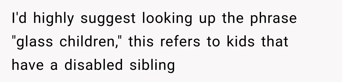 I'd highly suggest looking up the phrase "glass children," this refers to kids that have a disabled sibling