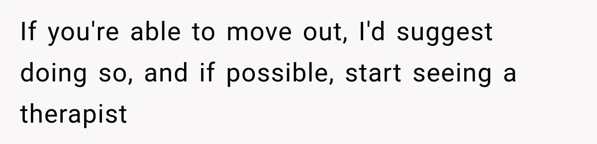 If you're able to move out, I'd suggest doing so, and if possible, start seeing a therapist
