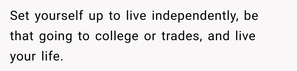 Set yourself up to live independently, be that going to college or trades, and live your life.