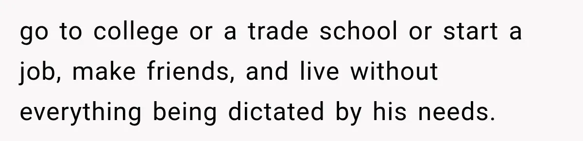 go to college or a trade school or start a job, make friends, and live without everything being dictated by his needs.