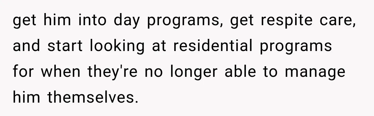 get him into day programs, get respite care, and start looking at residential programs for when they're no longer able to manage him themselves.