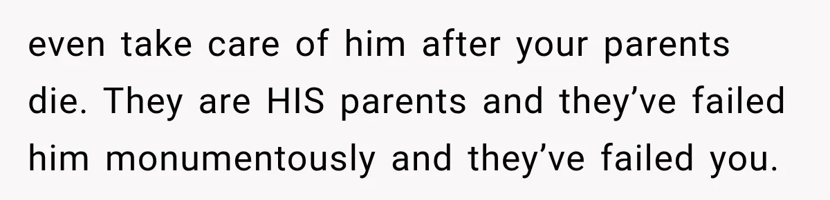 even take care of him after your parents die. They are HIS parents and they’ve failed him monumentously and they’ve failed you.