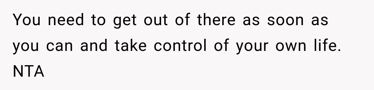 You need to get out of there as soon as you can and take control of your own life. NTA