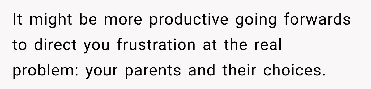 It might be more productive going forwards to direct you frustration at the real problem: your parents and their choices.