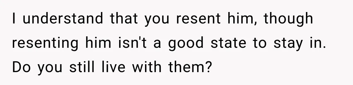 I understand that you resent him, though resenting him isn't a good state to stay in. Do you still live with them?
