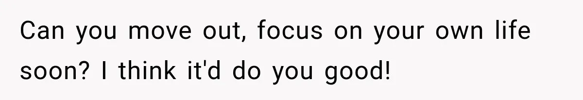 Can you move out, focus on your own life soon? I think it'd do you good!