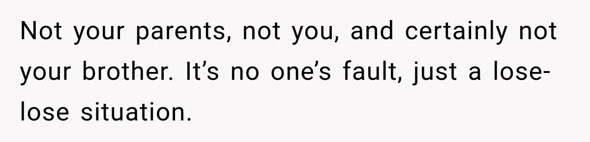 Not your parents, not you, and certainly not your brother. It’s no one’s fault, just a lose-lose situation.