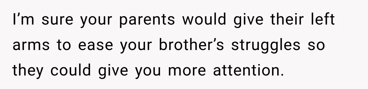 I’m sure your parents would give their left arms to ease your brother’s struggles so they could give you more attention.