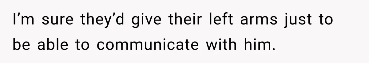 I’m sure they’d give their left arms just to be able to communicate with him.