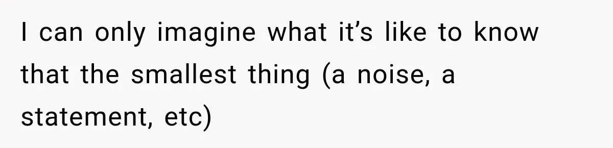 I can only imagine what it’s like to know that the smallest thing (a noise, a statement, etc)