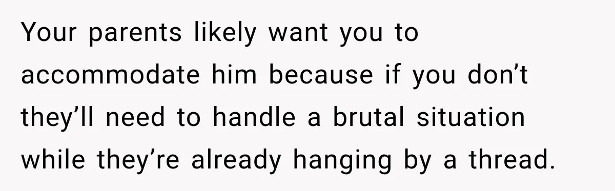Your parents likely want you to accommodate him because if you don’t they’ll need to handle a brutal situation while they’re already hanging by a thread.