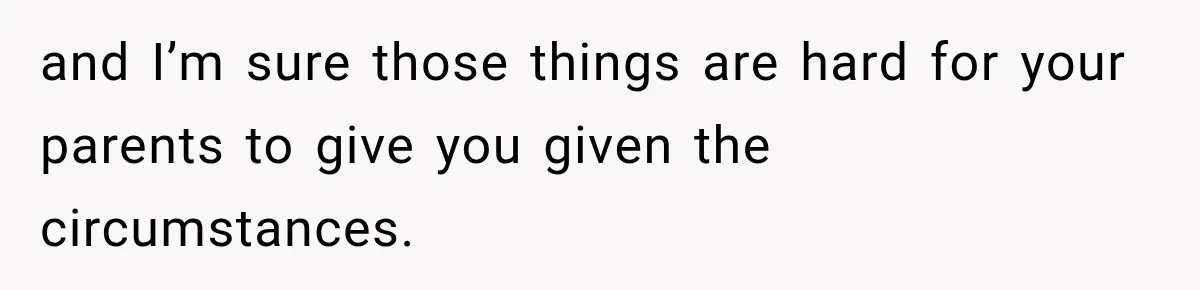 and I’m sure those things are hard for your parents to give you given the circumstances.