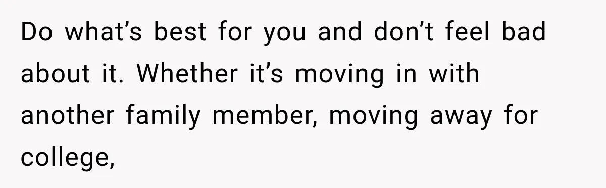 Do what’s best for you and don’t feel bad about it. Whether it’s moving in with another family member, moving away for college,