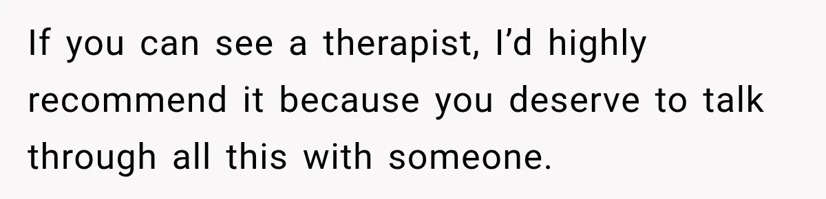 If you can see a therapist, I’d highly recommend it because you deserve to talk through all this with someone.