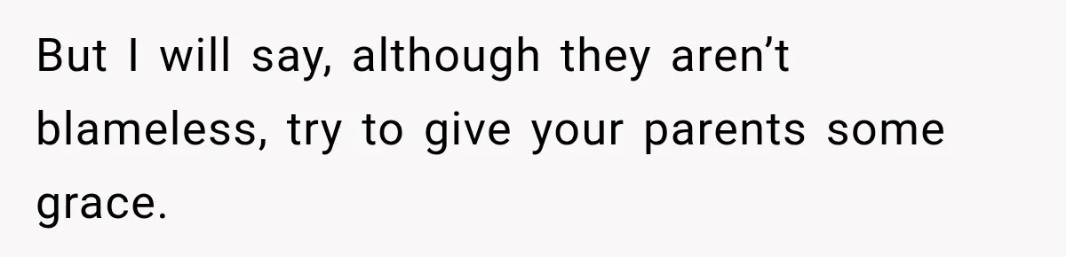 But I will say, although they aren’t blameless, try to give your parents some grace.