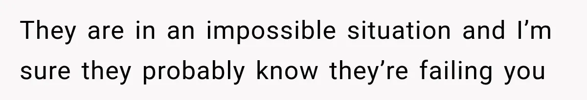 They are in an impossible situation and I’m sure they probably know they’re failing you