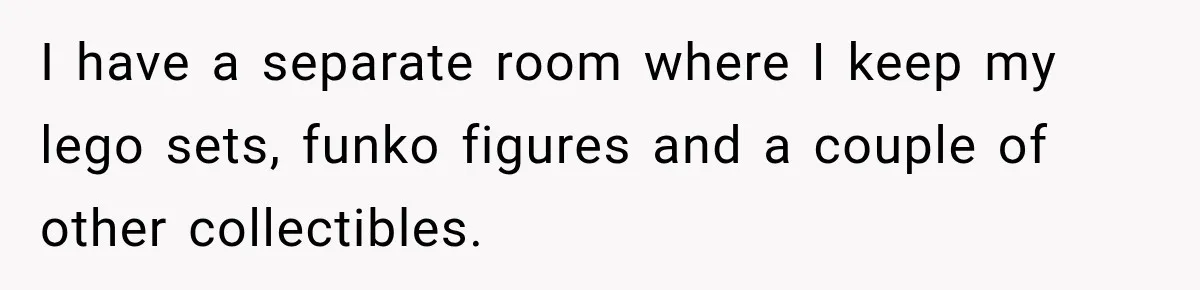 I have a separate room where I keep my lego sets, funko figures and a couple of other collectibles.