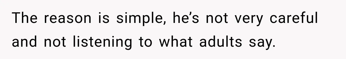 The reason is simple, he’s not very careful and not listening to what adults say.