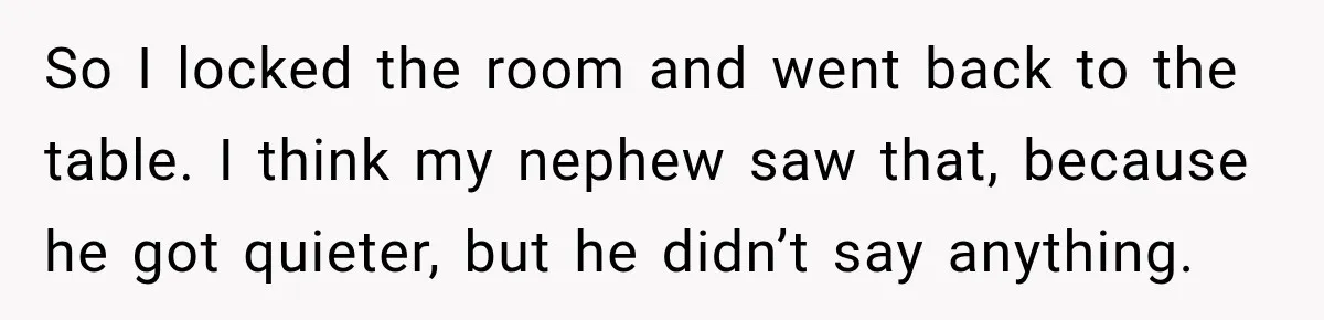 So I locked the room and went back to the table. I think my nephew saw that, because he got quieter, but he didn’t say anything.