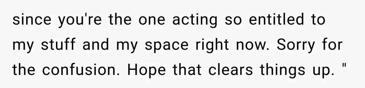 since you're the one acting so entitled to my stuff and my space right now. Sorry for the confusion. Hope that clears things up. "
