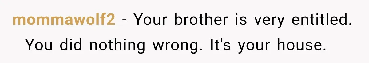 mommawolf2 − Your brother is very entitled.   You did nothing wrong. It's your house.