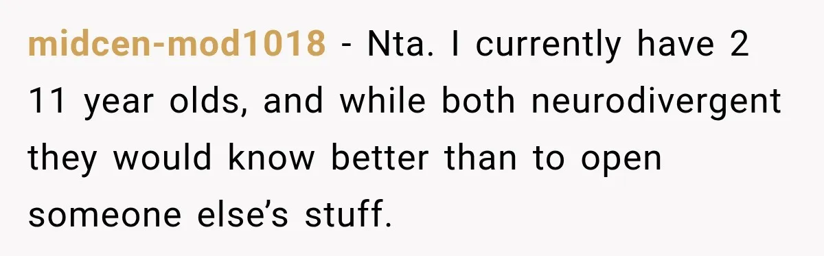 midcen-mod1018 − Nta. I currently have 2 11 year olds, and while both neurodivergent they would know better than to open someone else’s stuff.