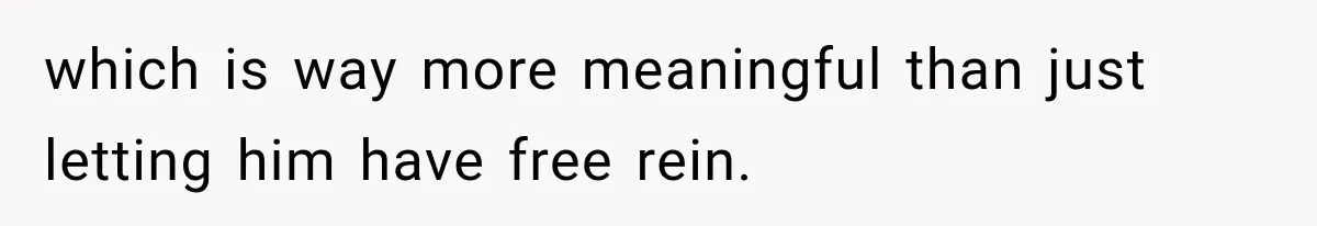 which is way more meaningful than just letting him have free rein.