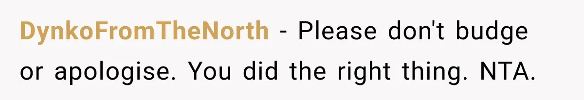 DynkoFromTheNorth − Please don't budge or apologise. You did the right thing. NTA.