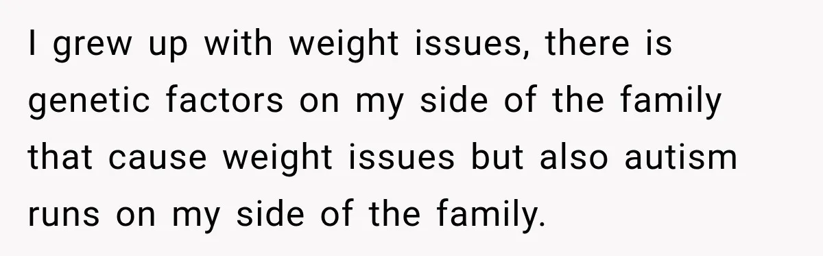 I grew up with weight issues, there is genetic factors on my side of the family that cause weight issues but also autism runs on my side of the family.