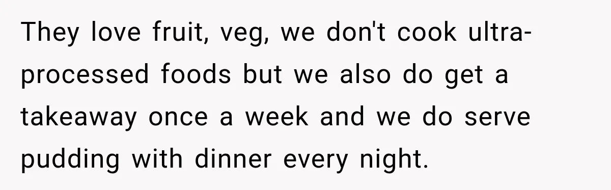 They love fruit, veg, we don't cook ultra-processed foods but we also do get a takeaway once a week and we do serve pudding with dinner every night.