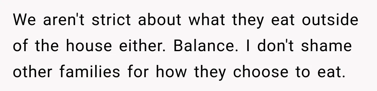 We aren't strict about what they eat outside of the house either. Balance. I don't shame other families for how they choose to eat.