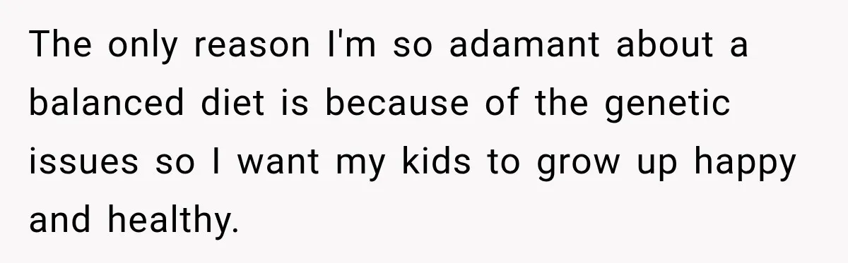 The only reason I'm so adamant about a balanced diet is because of the genetic issues so I want my kids to grow up happy and healthy.