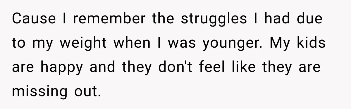 Cause I remember the struggles I had due to my weight when I was younger. My kids are happy and they don't feel like they are missing out.