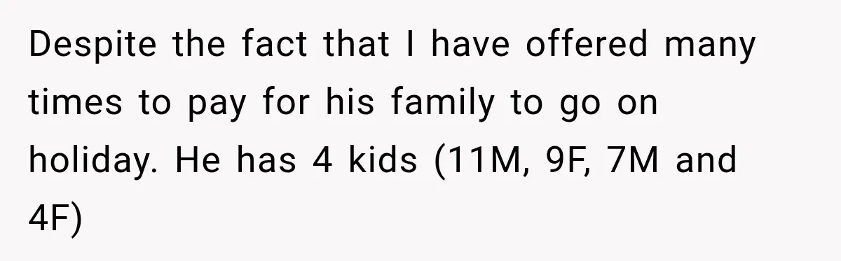 Despite the fact that I have offered many times to pay for his family to go on holiday. He has 4 kids (11M, 9F, 7M and 4F)