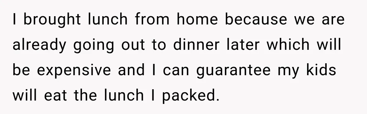 I brought lunch from home because we are already going out to dinner later which will be expensive and I can guarantee my kids will eat the lunch I packed.