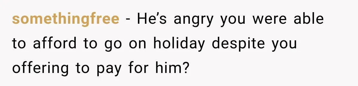 somethingfree − He’s angry you were able to afford to go on holiday despite you offering to pay for him?