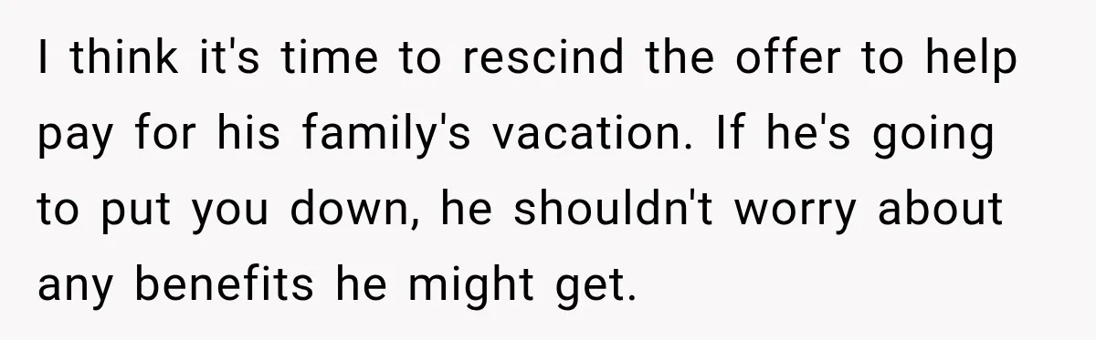 I think it's time to rescind the offer to help pay for his family's vacation. If he's going to put you down, he shouldn't worry about any benefits he might...