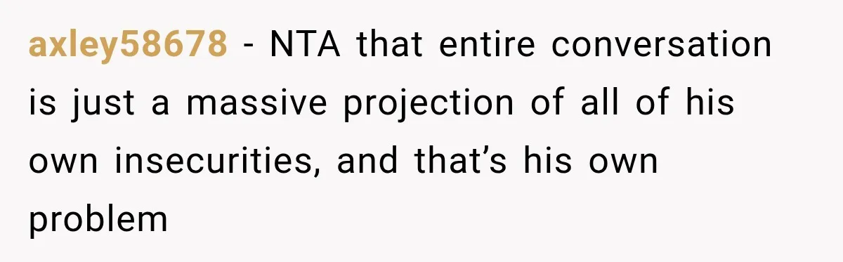 axley58678 − NTA that entire conversation is just a massive projection of all of his own insecurities, and that’s his own problem