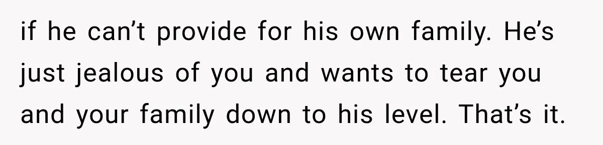 if he can’t provide for his own family. He’s just jealous of you and wants to tear you and your family down to his level. That’s it.