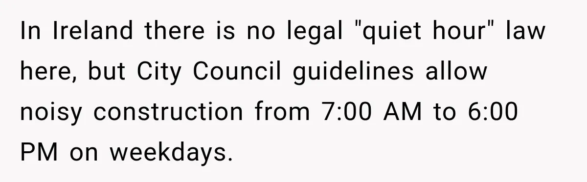 Construction Started At 7 A.M. Every Day, Then One Morning Pregnant Woman Lost It In Ireland there is no legal "quiet hour" law here, but City Council guidelines allow noisy construction from 7:00 AM to 6:00 PM on weekdays.