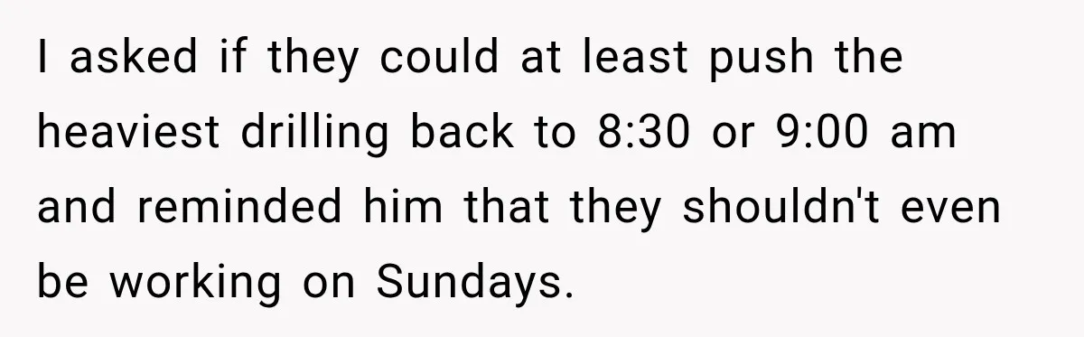 Construction Started At 7 A.M. Every Day, Then One Morning Pregnant Woman Lost It I asked if they could at least push the heaviest drilling back to 8:30 or 9:00 am and reminded him that they shouldn't even be working on Sundays.