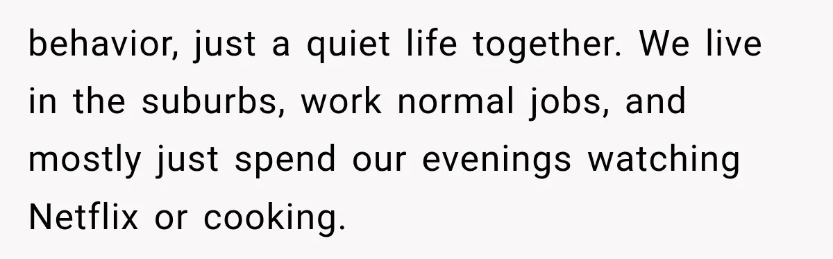 behavior, just a quiet life together. We live in the suburbs, work normal jobs, and mostly just spend our evenings watching Netflix or cooking.