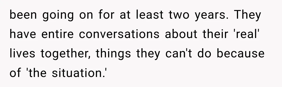 been going on for at least two years. They have entire conversations about their 'real' lives together, things they can't do because of 'the situation.'