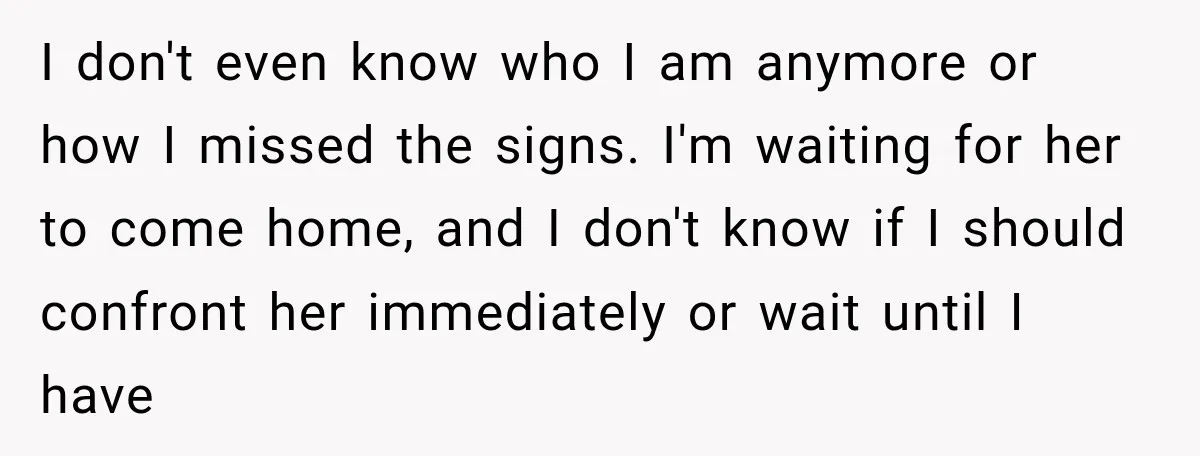 I don't even know who I am anymore or how I missed the signs. I'm waiting for her to come home, and I don't know if I should confront her...