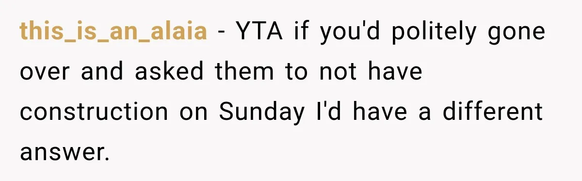 Construction Started At 7 A.M. Every Day, Then One Morning Pregnant Woman Lost It this_is_an_alaia − YTA if you'd politely gone over and asked them to not have construction on Sunday I'd have a different answer.