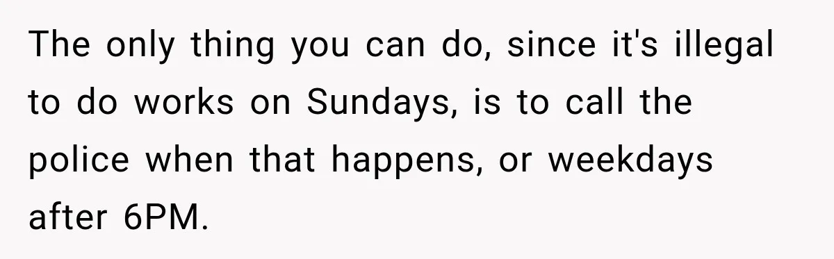 Construction Started At 7 A.M. Every Day, Then One Morning Pregnant Woman Lost It The only thing you can do, since it's illegal to do works on Sundays, is to call the police when that happens, or weekdays after 6PM.