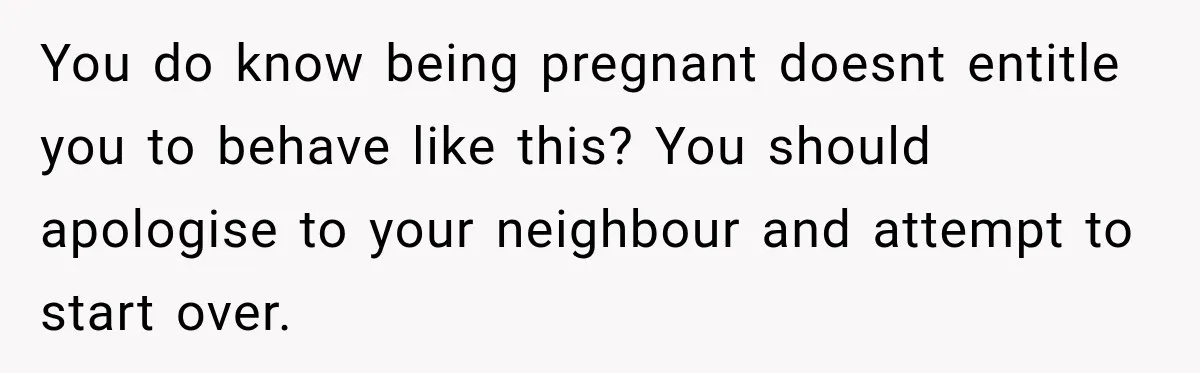 Construction Started At 7 A.M. Every Day, Then One Morning Pregnant Woman Lost It You do know being pregnant doesnt entitle you to behave like this? You should apologise to your neighbour and attempt to start over.