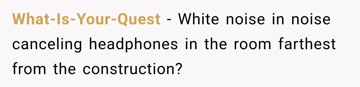 Construction Started At 7 A.M. Every Day, Then One Morning Pregnant Woman Lost It What-Is-Your-Quest − White noise in noise canceling headphones in the room farthest from the construction?