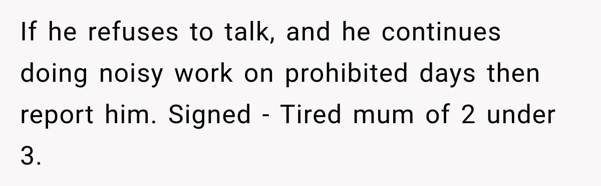 Construction Started At 7 A.M. Every Day, Then One Morning Pregnant Woman Lost It If he refuses to talk, and he continues doing noisy work on prohibited days then report him. Signed - Tired mum of 2 under 3.