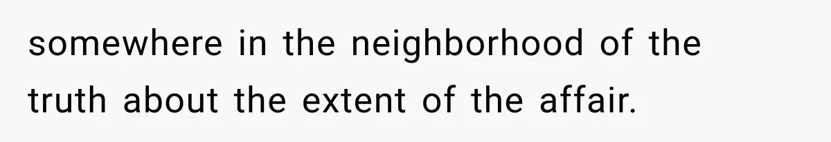 somewhere in the neighborhood of the truth about the extent of the affair.
